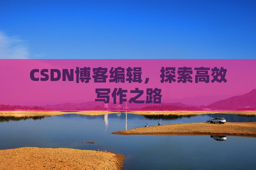 CSDN博客编辑,探索高效写作之路 CSDN博客编辑,探索高效写作之路